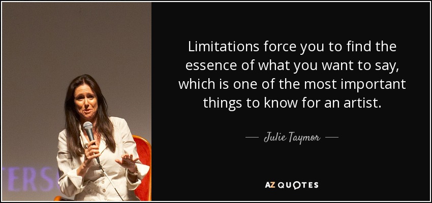 Limitations force you to find the essence of what you want to say, which is one of the most important things to know for an artist. - Julie Taymor