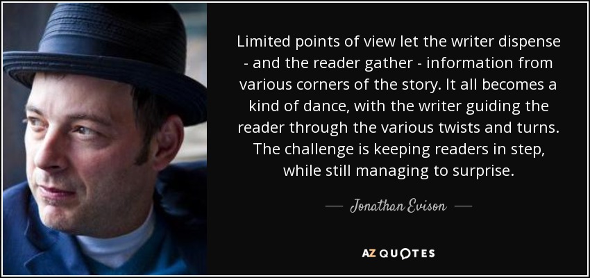 Limited points of view let the writer dispense - and the reader gather - information from various corners of the story. It all becomes a kind of dance, with the writer guiding the reader through the various twists and turns. The challenge is keeping readers in step, while still managing to surprise. - Jonathan Evison