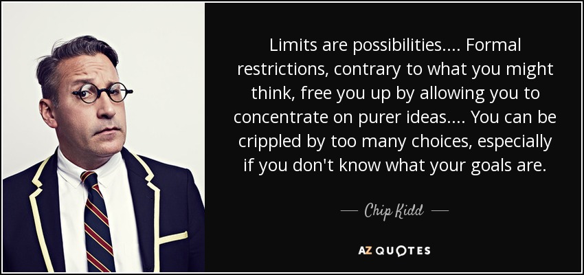 Limits are possibilities. ... Formal restrictions, contrary to what you might think, free you up by allowing you to concentrate on purer ideas. ... You can be crippled by too many choices, especially if you don't know what your goals are. - Chip Kidd