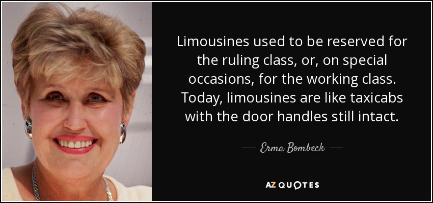 Limousines used to be reserved for the ruling class, or, on special occasions, for the working class. Today, limousines are like taxicabs with the door handles still intact. - Erma Bombeck