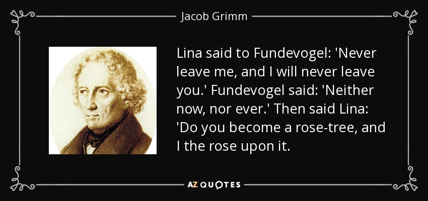 Lina said to Fundevogel: 'Never leave me, and I will never leave you.' Fundevogel said: 'Neither now, nor ever.' Then said Lina: 'Do you become a rose-tree, and I the rose upon it. - Jacob Grimm