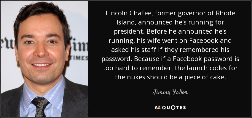 Lincoln Chafee, former governor of Rhode Island, announced he's running for president. Before he announced he's running, his wife went on Facebook and asked his staff if they remembered his password. Because if a Facebook password is too hard to remember, the launch codes for the nukes should be a piece of cake. - Jimmy Fallon