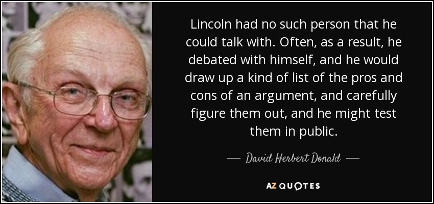 Lincoln had no such person that he could talk with. Often, as a result, he debated with himself, and he would draw up a kind of list of the pros and cons of an argument, and carefully figure them out, and he might test them in public. - David Herbert Donald