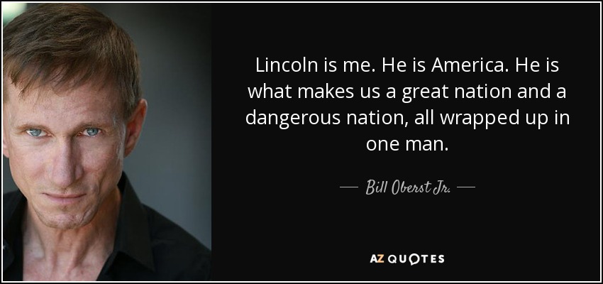 Lincoln is me. He is America. He is what makes us a great nation and a dangerous nation, all wrapped up in one man. - Bill Oberst Jr.