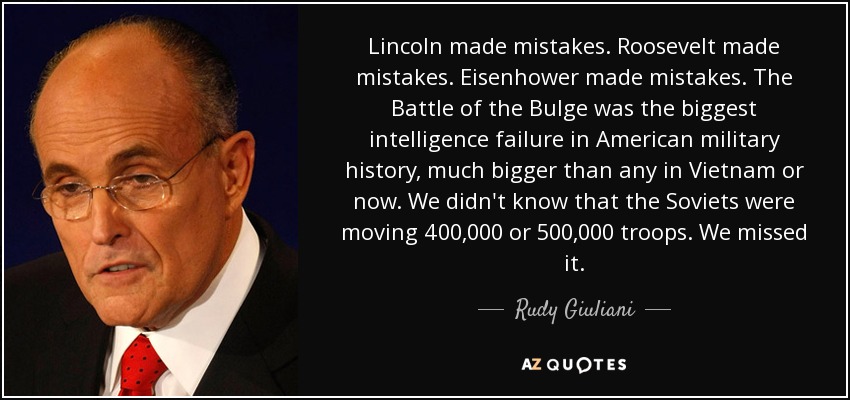 Lincoln made mistakes. Roosevelt made mistakes. Eisenhower made mistakes. The Battle of the Bulge was the biggest intelligence failure in American military history, much bigger than any in Vietnam or now. We didn't know that the Soviets were moving 400,000 or 500,000 troops. We missed it. - Rudy Giuliani