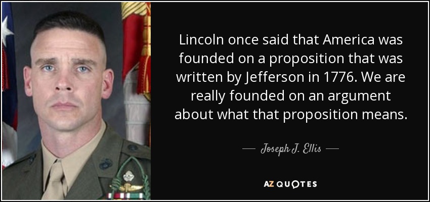 Lincoln once said that America was founded on a proposition that was written by Jefferson in 1776. We are really founded on an argument about what that proposition means. - Joseph J. Ellis