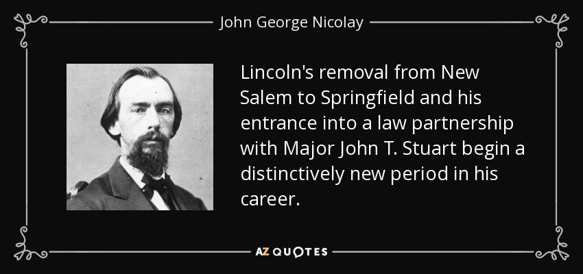 Lincoln's removal from New Salem to Springfield and his entrance into a law partnership with Major John T. Stuart begin a distinctively new period in his career. - John George Nicolay
