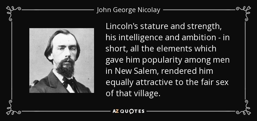 Lincoln's stature and strength, his intelligence and ambition - in short, all the elements which gave him popularity among men in New Salem, rendered him equally attractive to the fair sex of that village. - John George Nicolay