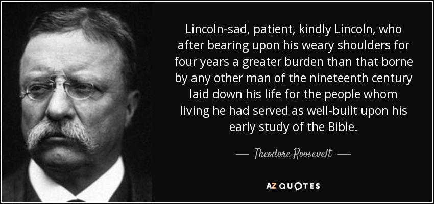 Lincoln-sad, patient, kindly Lincoln, who after bearing upon his weary shoulders for four years a greater burden than that borne by any other man of the nineteenth century laid down his life for the people whom living he had served as well-built upon his early study of the Bible. - Theodore Roosevelt