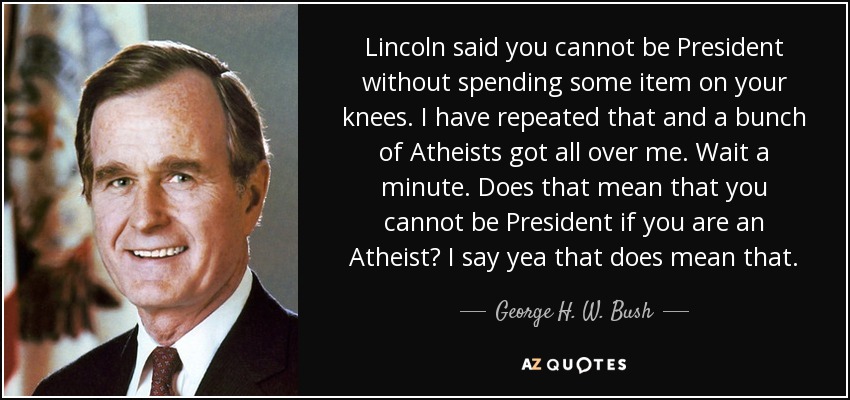 Lincoln said you cannot be President without spending some item on your knees. I have repeated that and a bunch of Atheists got all over me. Wait a minute. Does that mean that you cannot be President if you are an Atheist? I say yea that does mean that. - George H. W. Bush