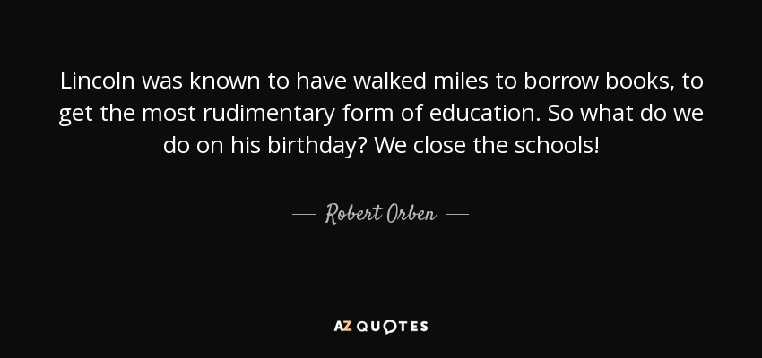 Lincoln was known to have walked miles to borrow books, to get the most rudimentary form of education. So what do we do on his birthday? We close the schools! - Robert Orben