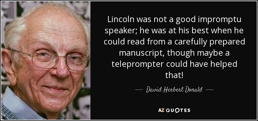 Lincoln was not a good impromptu speaker; he was at his best when he could read from a carefully prepared manuscript, though maybe a teleprompter could have helped that! - David Herbert Donald
