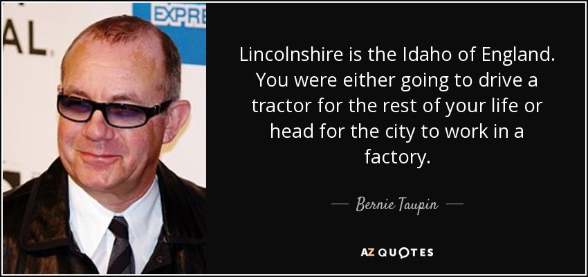 Lincolnshire is the Idaho of England. You were either going to drive a tractor for the rest of your life or head for the city to work in a factory. - Bernie Taupin