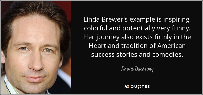 Linda Brewer's example is inspiring, colorful and potentially very funny. Her journey also exists firmly in the Heartland tradition of American success stories and comedies. - David Duchovny