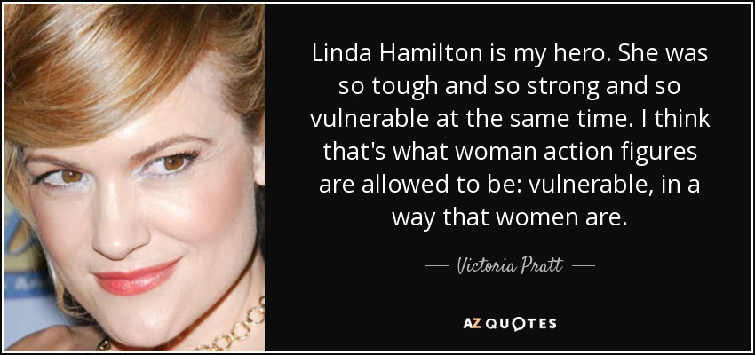 Linda Hamilton is my hero. She was so tough and so strong and so vulnerable at the same time. I think that's what woman action figures are allowed to be: vulnerable, in a way that women are. - Victoria Pratt