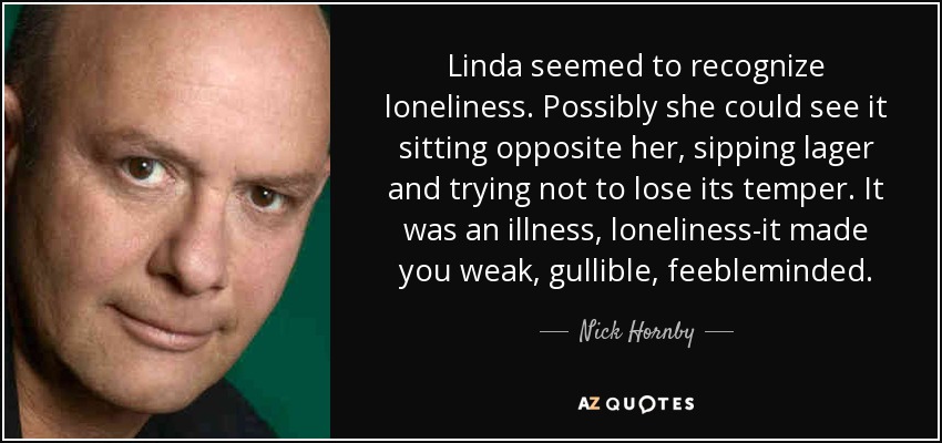 Linda seemed to recognize loneliness. Possibly she could see it sitting opposite her, sipping lager and trying not to lose its temper. It was an illness, loneliness-it made you weak, gullible, feebleminded. - Nick Hornby