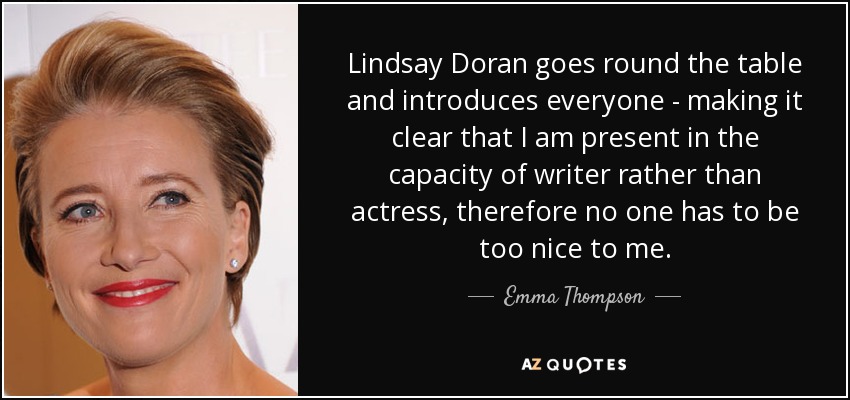 Lindsay Doran goes round the table and introduces everyone - making it clear that I am present in the capacity of writer rather than actress, therefore no one has to be too nice to me. - Emma Thompson