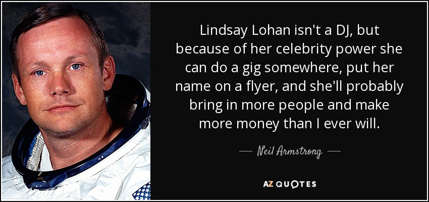 Lindsay Lohan isn't a DJ, but because of her celebrity power she can do a gig somewhere, put her name on a flyer, and she'll probably bring in more people and make more money than I ever will. - Neil Armstrong