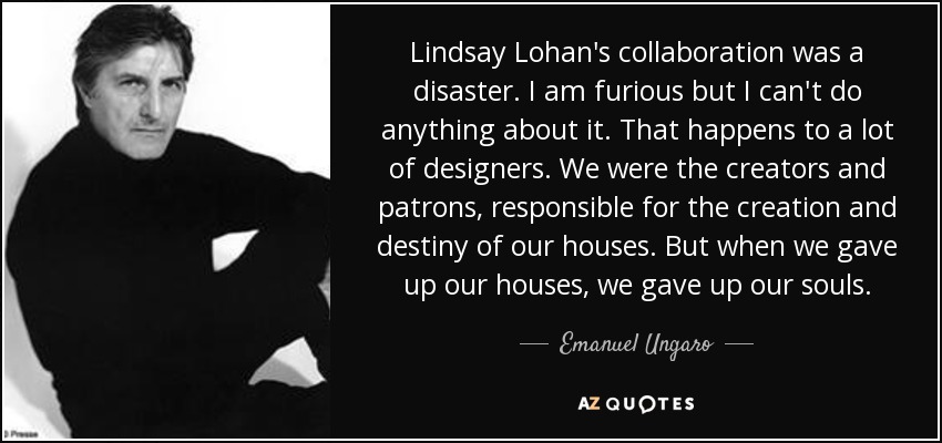 Lindsay Lohan's collaboration was a disaster. I am furious but I can't do anything about it. That happens to a lot of designers. We were the creators and patrons, responsible for the creation and destiny of our houses. But when we gave up our houses, we gave up our souls. - Emanuel Ungaro