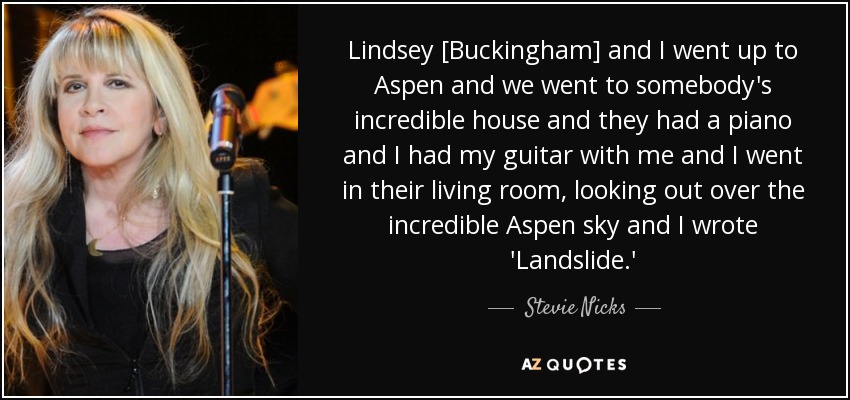 Lindsey [Buckingham] and I went up to Aspen and we went to somebody's incredible house and they had a piano and I had my guitar with me and I went in their living room, looking out over the incredible Aspen sky and I wrote 'Landslide.' - Stevie Nicks