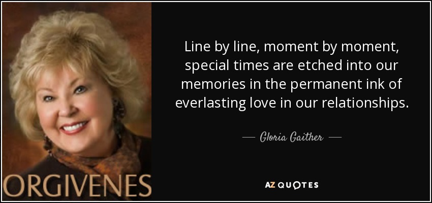 Line by line, moment by moment, special times are etched into our memories in the permanent ink of everlasting love in our relationships. - Gloria Gaither