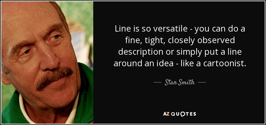 Line is so versatile - you can do a fine, tight, closely observed description or simply put a line around an idea - like a cartoonist. - Stan Smith