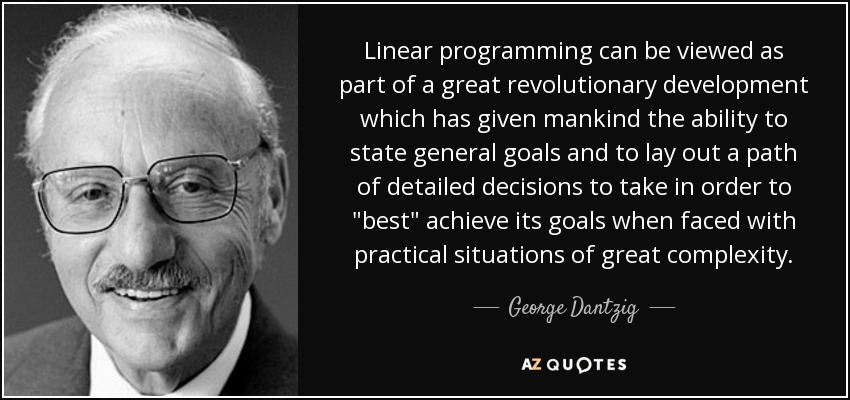 Linear programming can be viewed as part of a great revolutionary development which has given mankind the ability to state general goals and to lay out a path of detailed decisions to take in order to 