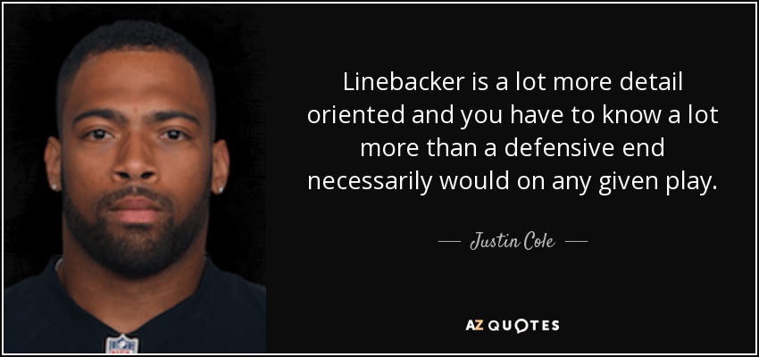 Linebacker is a lot more detail oriented and you have to know a lot more than a defensive end necessarily would on any given play. - Justin Cole