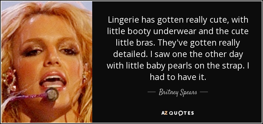 Lingerie has gotten really cute, with little booty underwear and the cute little bras. They've gotten really detailed. I saw one the other day with little baby pearls on the strap. I had to have it. - Britney Spears