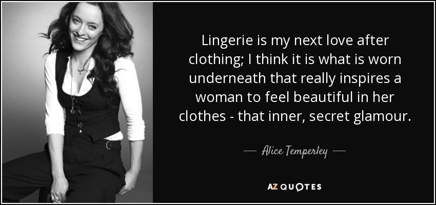 Lingerie is my next love after clothing; I think it is what is worn underneath that really inspires a woman to feel beautiful in her clothes - that inner, secret glamour. - Alice Temperley