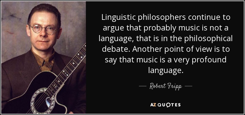 Linguistic philosophers continue to argue that probably music is not a language, that is in the philosophical debate. Another point of view is to say that music is a very profound language. - Robert Fripp