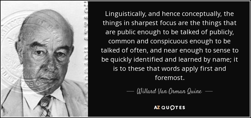 Linguistically, and hence conceptually, the things in sharpest focus are the things that are public enough to be talked of publicly, common and conspicuous enough to be talked of often, and near enough to sense to be quickly identified and learned by name; it is to these that words apply first and foremost. - Willard Van Orman Quine