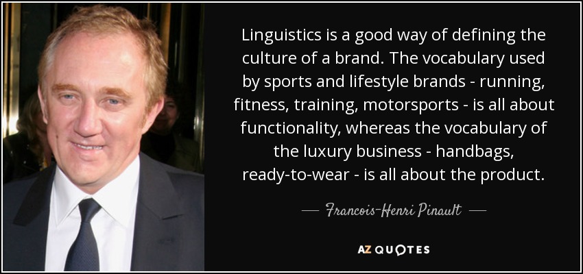 Linguistics is a good way of defining the culture of a brand. The vocabulary used by sports and lifestyle brands - running, fitness, training, motorsports - is all about functionality, whereas the vocabulary of the luxury business - handbags, ready-to-wear - is all about the product. - Francois-Henri Pinault