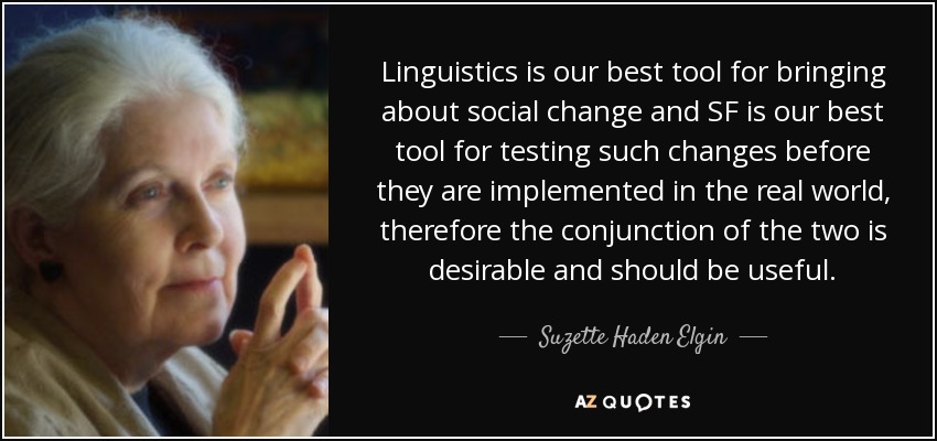 Linguistics is our best tool for bringing about social change and SF is our best tool for testing such changes before they are implemented in the real world, therefore the conjunction of the two is desirable and should be useful. - Suzette Haden Elgin