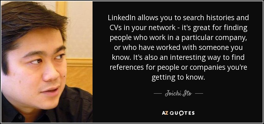 LinkedIn allows you to search histories and CVs in your network - it's great for finding people who work in a particular company, or who have worked with someone you know. It's also an interesting way to find references for people or companies you're getting to know. - Joichi Ito