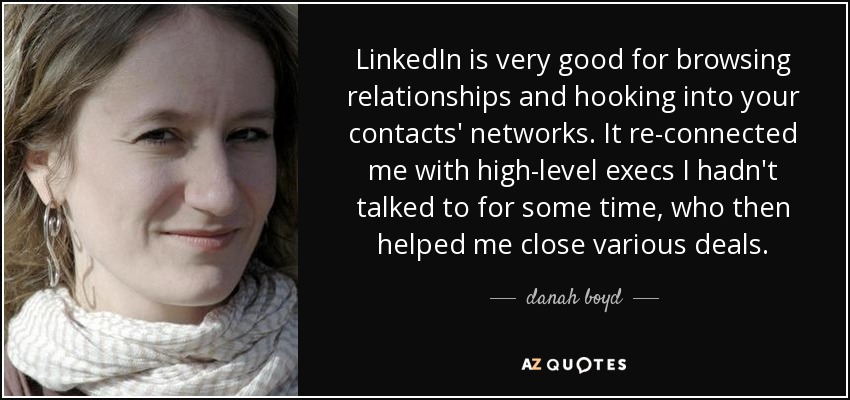 LinkedIn is very good for browsing relationships and hooking into your contacts' networks. It re-connected me with high-level execs I hadn't talked to for some time, who then helped me close various deals. - danah boyd