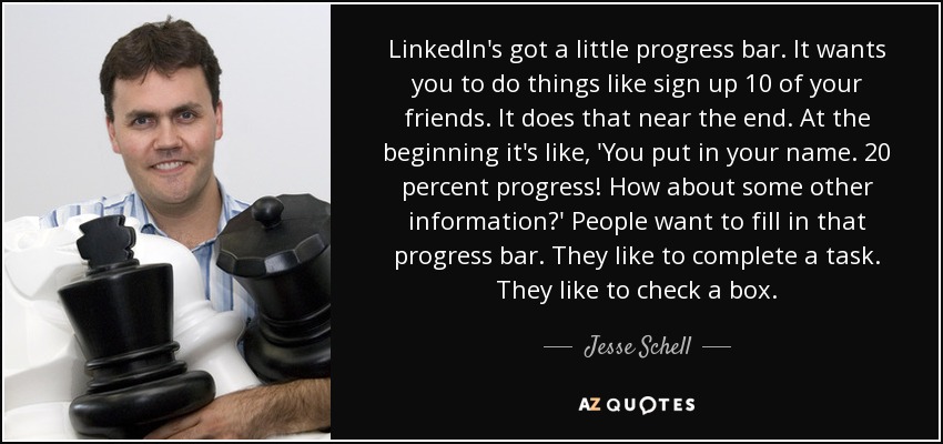 LinkedIn's got a little progress bar. It wants you to do things like sign up 10 of your friends. It does that near the end. At the beginning it's like, 'You put in your name. 20 percent progress! How about some other information?' People want to fill in that progress bar. They like to complete a task. They like to check a box. - Jesse Schell