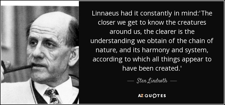 Linnaeus had it constantly in mind:'The closer we get to know the creatures around us, the clearer is the understanding we obtain of the chain of nature, and its harmony and system, according to which all things appear to have been created.' - Sten Lindroth