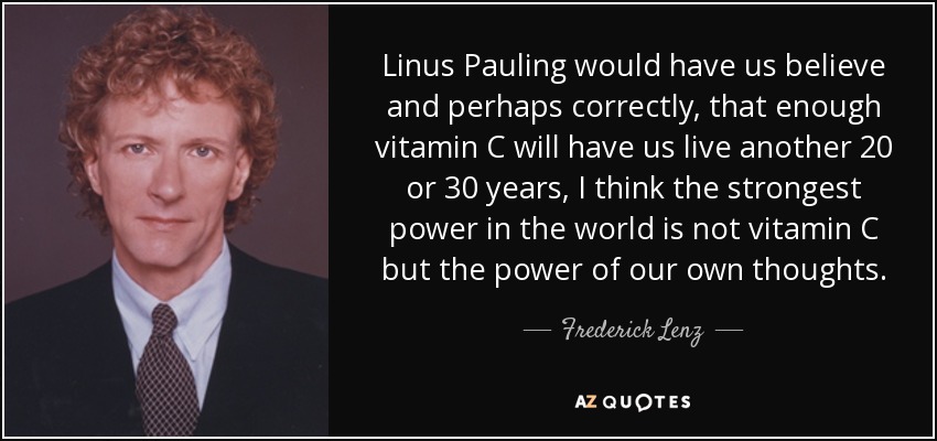 Linus Pauling would have us believe and perhaps correctly, that enough vitamin C will have us live another 20 or 30 years, I think the strongest power in the world is not vitamin C but the power of our own thoughts. - Frederick Lenz