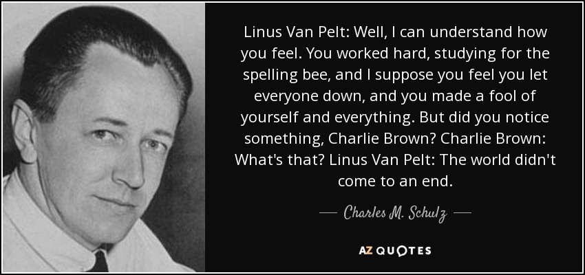 Linus Van Pelt: Well, I can understand how you feel. You worked hard, studying for the spelling bee, and I suppose you feel you let everyone down, and you made a fool of yourself and everything. But did you notice something, Charlie Brown? Charlie Brown: What's that? Linus Van Pelt: The world didn't come to an end. - Charles M. Schulz