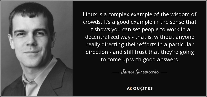 Linux is a complex example of the wisdom of crowds. It's a good example in the sense that it shows you can set people to work in a decentralized way - that is, without anyone really directing their efforts in a particular direction - and still trust that they're going to come up with good answers. - James Surowiecki