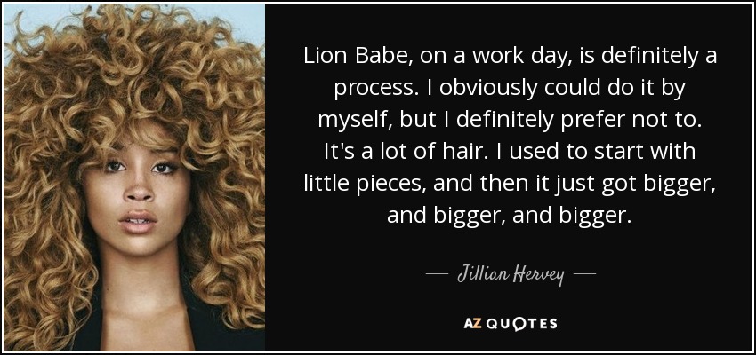 Lion Babe, on a work day, is definitely a process. I obviously could do it by myself, but I definitely prefer not to. It's a lot of hair. I used to start with little pieces, and then it just got bigger, and bigger, and bigger. - Jillian Hervey