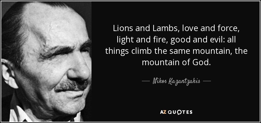 Lions and Lambs, love and force, light and fire, good and evil: all things climb the same mountain, the mountain of God. - Nikos Kazantzakis