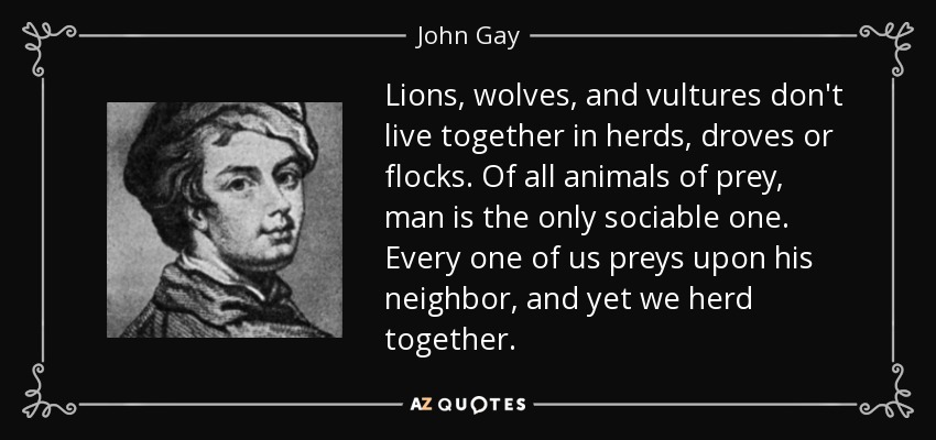 Lions, wolves, and vultures don't live together in herds, droves or flocks. Of all animals of prey, man is the only sociable one. Every one of us preys upon his neighbor, and yet we herd together. - John Gay