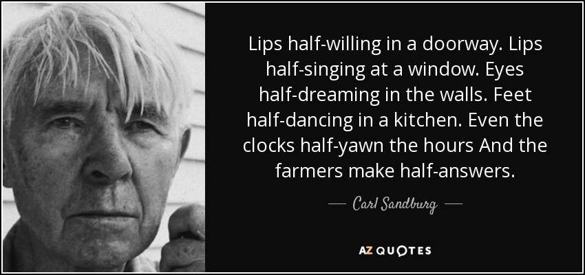 Lips half-willing in a doorway. Lips half-singing at a window. Eyes half-dreaming in the walls. Feet half-dancing in a kitchen. Even the clocks half-yawn the hours And the farmers make half-answers. - Carl Sandburg