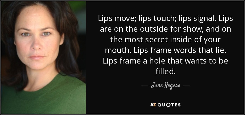 Lips move; lips touch; lips signal. Lips are on the outside for show, and on the most secret inside of your mouth. Lips frame words that lie. Lips frame a hole that wants to be filled. - Jane Rogers