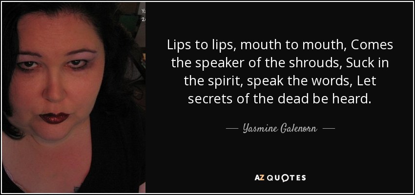 Lips to lips, mouth to mouth, Comes the speaker of the shrouds, Suck in the spirit, speak the words, Let secrets of the dead be heard. - Yasmine Galenorn