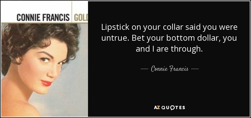 Lipstick on your collar said you were untrue. Bet your bottom dollar, you and I are through. - Connie Francis