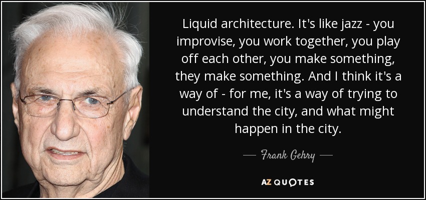 Liquid architecture. It's like jazz - you improvise, you work together, you play off each other, you make something, they make something. And I think it's a way of - for me, it's a way of trying to understand the city, and what might happen in the city. - Frank Gehry