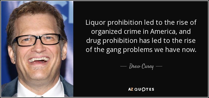 Liquor prohibition led to the rise of organized crime in America, and drug prohibition has led to the rise of the gang problems we have now. - Drew Carey